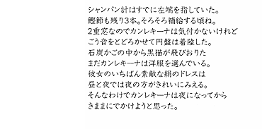 1.

シャンパン計はすでに左端を指していた。
鰹節も残り3本。そろそろ補給する頃ね。
2重窓なのでカンレキーナは気付かないけれど
ごう音をとどろかせて円盤は着陸した。
石炭かごの中から黒猫が飛びおりた
まだカンレキーナは洋服を選んでいる。
彼女のいちばん素敵な絹のドレスは
昼と夜では夜の方がきれいにみえる。
そんなわけでカンレキーナは夜になってから
きままにでかけようと思った。