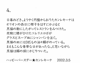 4.

日暮れどき、ようやく円盤からおりたカンレキーナは
オリオンの西日に帽子をはすにかぶると
黒猫の勘にしたがってレストランをみつけた。
炭酸に腰がひけたソムリエロボが
グラスとスープ皿にシャンパンを注ぐ。
黒猫の皿には3匹もの油々鰯がのっている。
まえもこんな豪華な日があったな、と思いながら
黒猫は鰯の頭にかじりついた。

ハッピーバースデー★カンレキーナ　2002.3.5